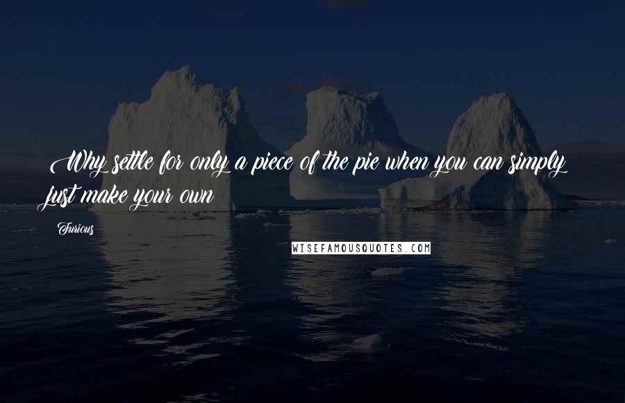 Furious quotes: Why settle for only a piece of the pie when you can simply just make your own?