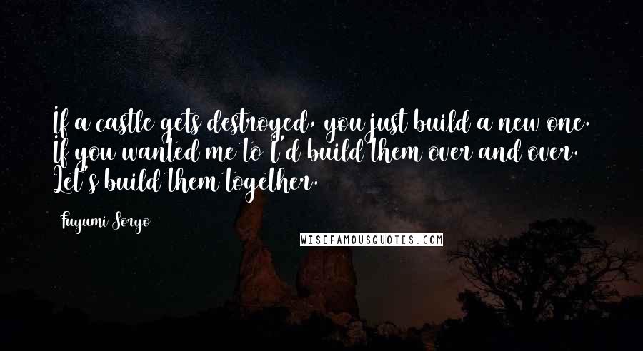 Fuyumi Soryo quotes: If a castle gets destroyed, you just build a new one. If you wanted me to I'd build them over and over. Let's build them together.