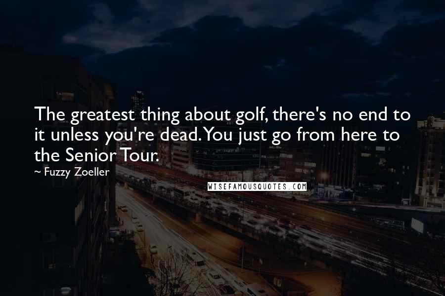 Fuzzy Zoeller quotes: The greatest thing about golf, there's no end to it unless you're dead. You just go from here to the Senior Tour. Fuzzy Zoeller quotes: The greatest thing about golf, there's no end to it unless you're dead. You just go from here to the Senior Tour.