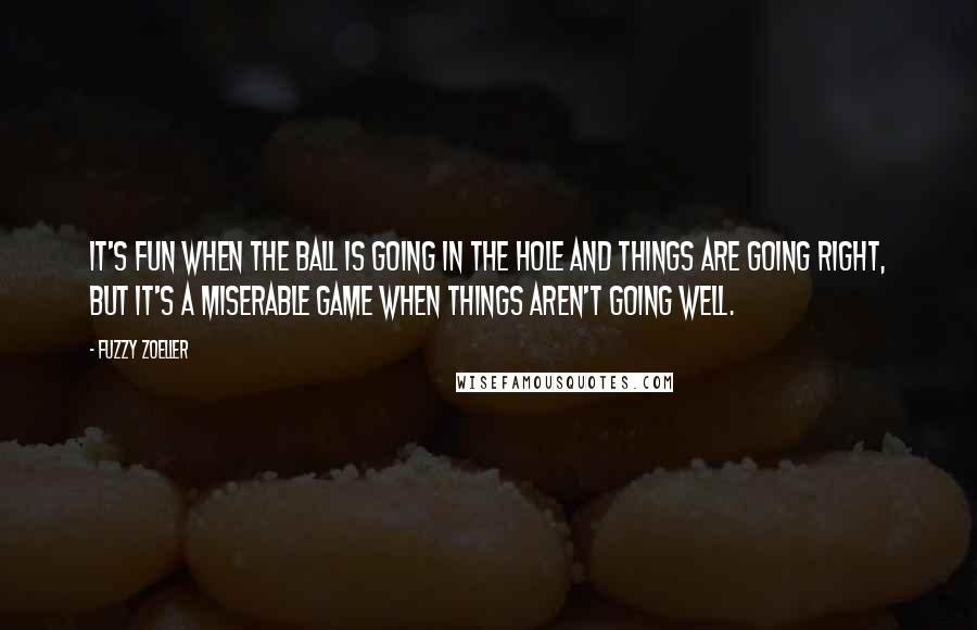 Fuzzy Zoeller quotes: It's fun when the ball is going in the hole and things are going right, but it's a miserable game when things aren't going well. Fuzzy Zoeller quotes: It's fun when the ball is going in the hole and things are going right, but it's a miserable game when things aren't going well.