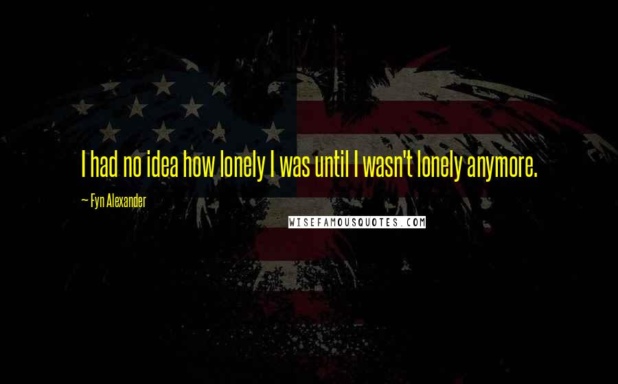 Fyn Alexander quotes: I had no idea how lonely I was until I wasn't lonely anymore.