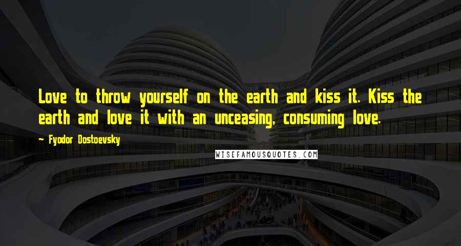 Fyodor Dostoevsky quotes: Love to throw yourself on the earth and kiss it. Kiss the earth and love it with an unceasing, consuming love.