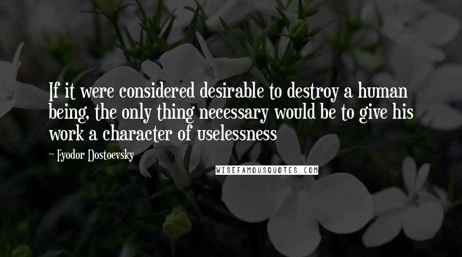 Fyodor Dostoevsky quotes: If it were considered desirable to destroy a human being, the only thing necessary would be to give his work a character of uselessness