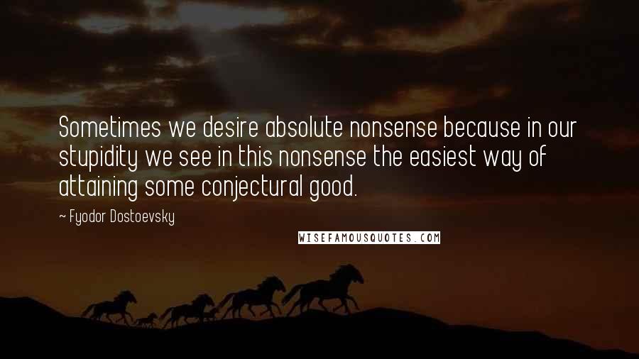 Fyodor Dostoevsky quotes: Sometimes we desire absolute nonsense because in our stupidity we see in this nonsense the easiest way of attaining some conjectural good.