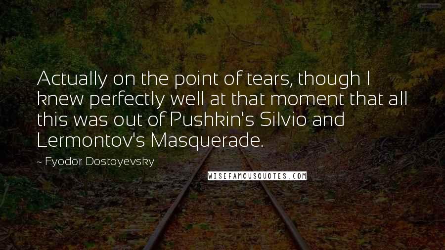 Fyodor Dostoyevsky quotes: Actually on the point of tears, though I knew perfectly well at that moment that all this was out of Pushkin's Silvio and Lermontov's Masquerade. Fyodor Dostoyevsky quotes: Actually on the point of tears, though I knew perfectly well at that moment that all this was out of Pushkin's Silvio and Lermontov's Masquerade.