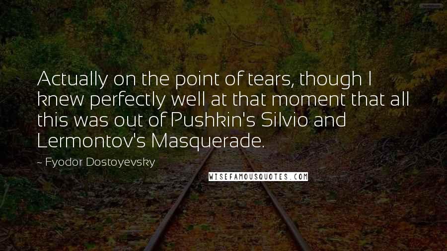 Fyodor Dostoyevsky quotes: Actually on the point of tears, though I knew perfectly well at that moment that all this was out of Pushkin's Silvio and Lermontov's Masquerade.