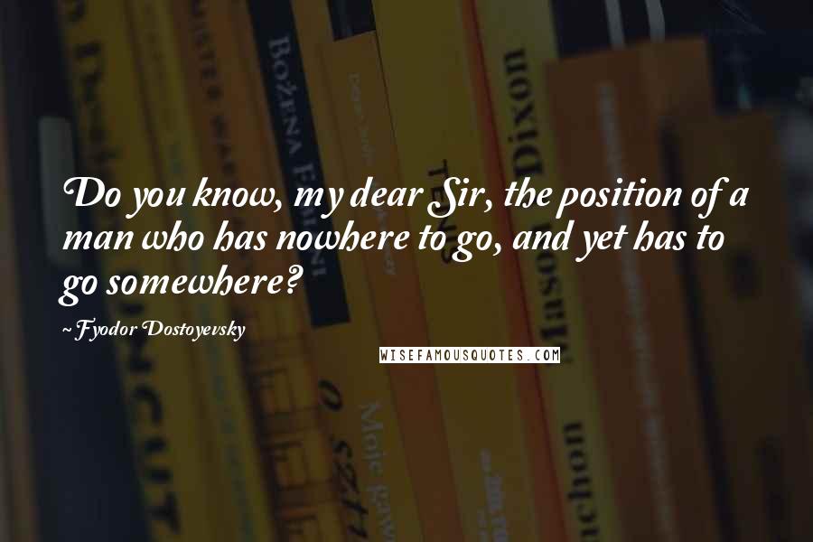 Fyodor Dostoyevsky quotes: Do you know, my dear Sir, the position of a man who has nowhere to go, and yet has to go somewhere?