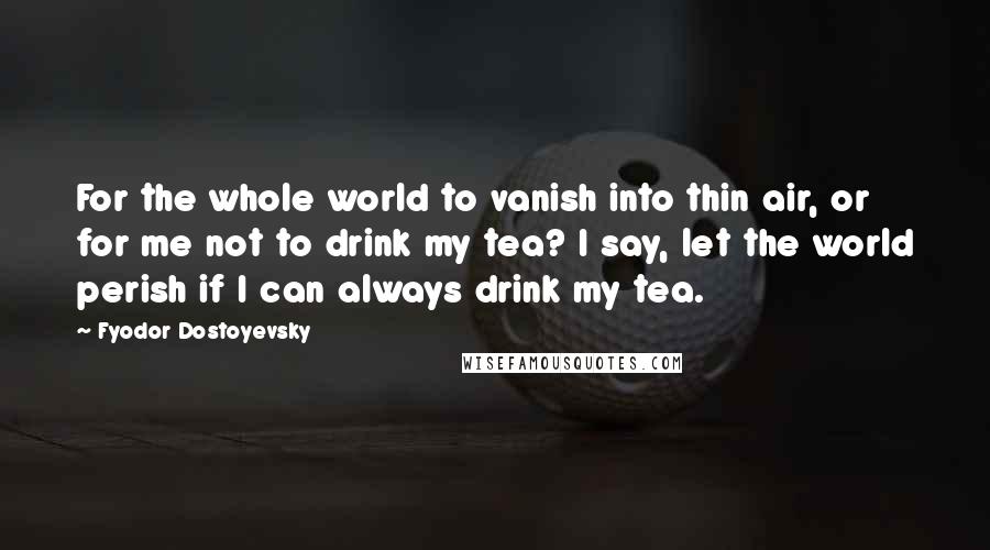 Fyodor Dostoyevsky quotes: For the whole world to vanish into thin air, or for me not to drink my tea? I say, let the world perish if I can always drink my tea. Fyodor Dostoyevsky quotes: For the whole world to vanish into thin air, or for me not to drink my tea? I say, let the world perish if I can always drink my tea.