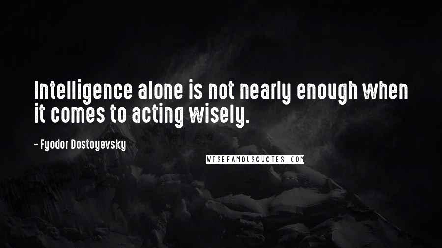 Fyodor Dostoyevsky quotes: Intelligence alone is not nearly enough when it comes to acting wisely.