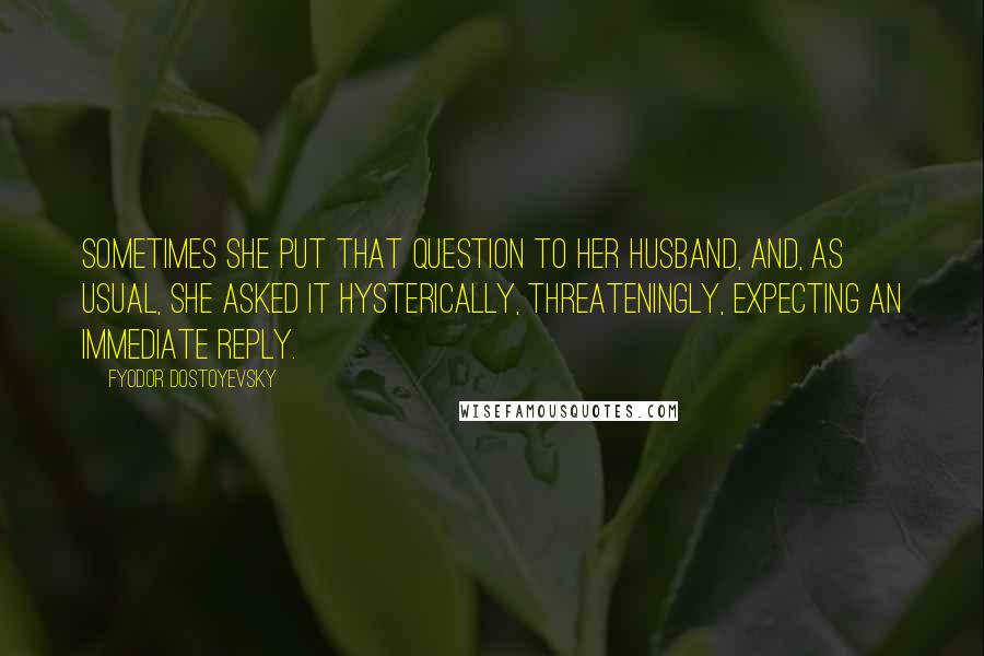 Fyodor Dostoyevsky quotes: Sometimes she put that question to her husband, and, as usual, she asked it hysterically, threateningly, expecting an immediate reply. Fyodor Dostoyevsky quotes: Sometimes she put that question to her husband, and, as usual, she asked it hysterically, threateningly, expecting an immediate reply.