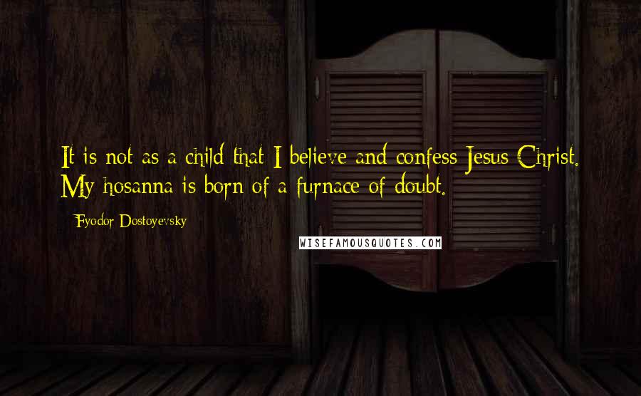 Fyodor Dostoyevsky quotes: It is not as a child that I believe and confess Jesus Christ. My hosanna is born of a furnace of doubt. Fyodor Dostoyevsky quotes: It is not as a child that I believe and confess Jesus Christ. My hosanna is born of a furnace of doubt.