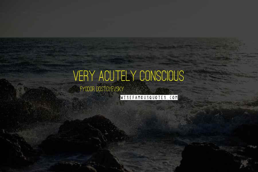 Fyodor Dostoyevsky quotes: very acutely conscious