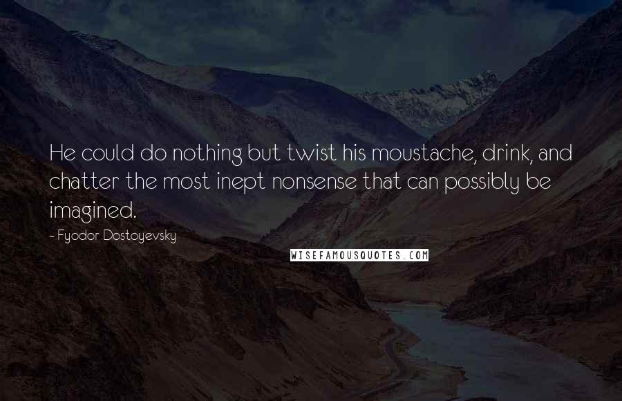 Fyodor Dostoyevsky quotes: He could do nothing but twist his moustache, drink, and chatter the most inept nonsense that can possibly be imagined. Fyodor Dostoyevsky quotes: He could do nothing but twist his moustache, drink, and chatter the most inept nonsense that can possibly be imagined.
