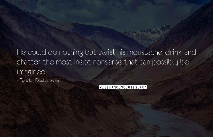 Fyodor Dostoyevsky quotes: He could do nothing but twist his moustache, drink, and chatter the most inept nonsense that can possibly be imagined.