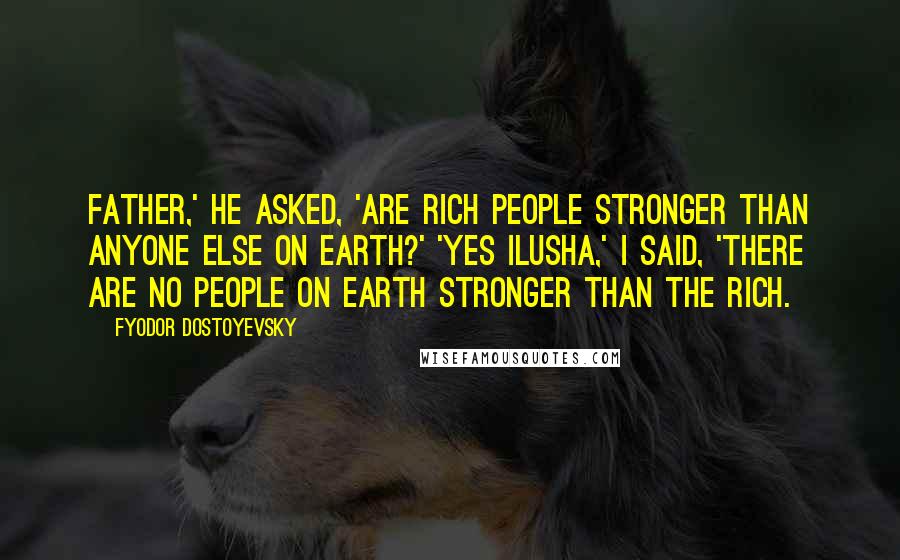 Fyodor Dostoyevsky quotes: Father,' he asked, 'are rich people stronger than anyone else on earth?' 'Yes Ilusha,' I said, 'there are no people on earth stronger than the rich. Fyodor Dostoyevsky quotes: Father,' he asked, 'are rich people stronger than anyone else on earth?' 'Yes Ilusha,' I said, 'there are no people on earth stronger than the rich.