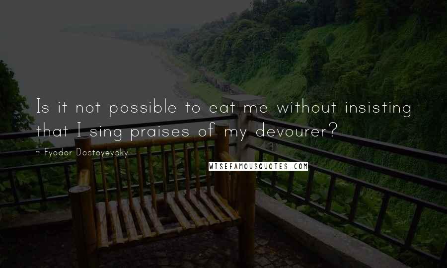 Fyodor Dostoyevsky quotes: Is it not possible to eat me without insisting that I sing praises of my devourer?