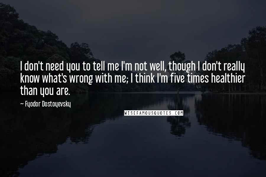Fyodor Dostoyevsky quotes: I don't need you to tell me I'm not well, though I don't really know what's wrong with me; I think I'm five times healthier than you are. Fyodor Dostoyevsky quotes: I don't need you to tell me I'm not well, though I don't really know what's wrong with me; I think I'm five times healthier than you are.