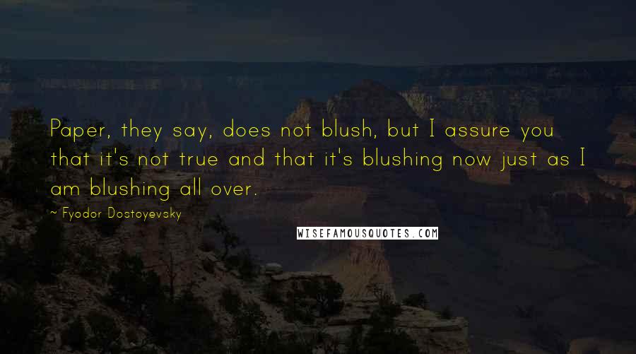 Fyodor Dostoyevsky quotes: Paper, they say, does not blush, but I assure you that it's not true and that it's blushing now just as I am blushing all over. Fyodor Dostoyevsky quotes: Paper, they say, does not blush, but I assure you that it's not true and that it's blushing now just as I am blushing all over.