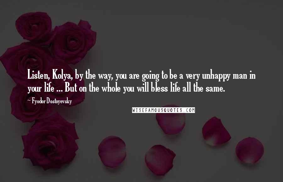 Fyodor Dostoyevsky quotes: Listen, Kolya, by the way, you are going to be a very unhappy man in your life ... But on the whole you will bless life all the same. Fyodor Dostoyevsky quotes: Listen, Kolya, by the way, you are going to be a very unhappy man in your life ... But on the whole you will bless life all the same.