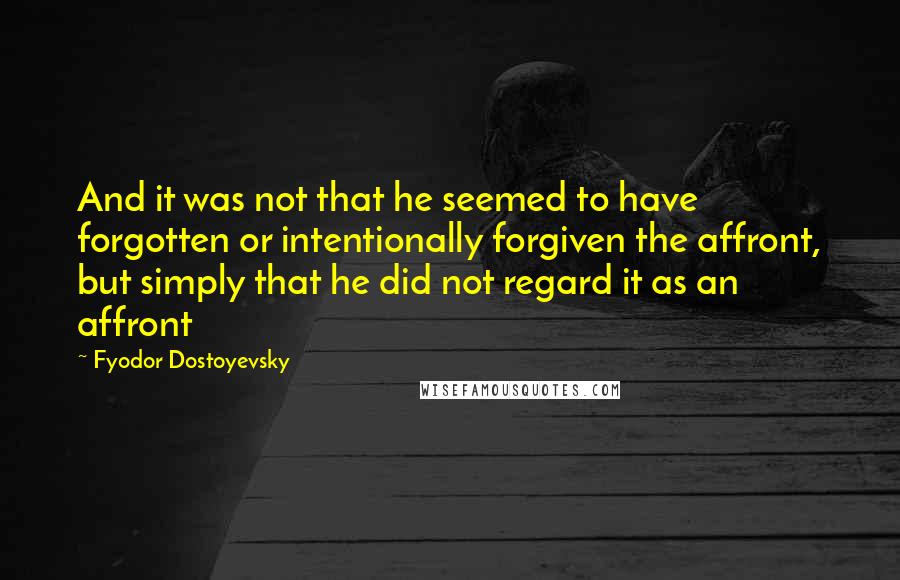 Fyodor Dostoyevsky quotes: And it was not that he seemed to have forgotten or intentionally forgiven the affront, but simply that he did not regard it as an affront Fyodor Dostoyevsky quotes: And it was not that he seemed to have forgotten or intentionally forgiven the affront, but simply that he did not regard it as an affront