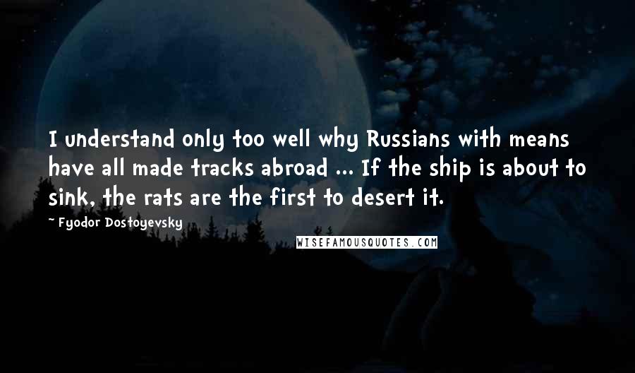 Fyodor Dostoyevsky quotes: I understand only too well why Russians with means have all made tracks abroad ... If the ship is about to sink, the rats are the first to desert it.