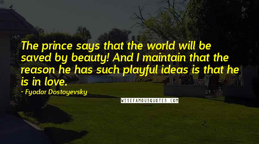 Fyodor Dostoyevsky quotes: The prince says that the world will be saved by beauty! And I maintain that the reason he has such playful ideas is that he is in love. Fyodor Dostoyevsky quotes: The prince says that the world will be saved by beauty! And I maintain that the reason he has such playful ideas is that he is in love.