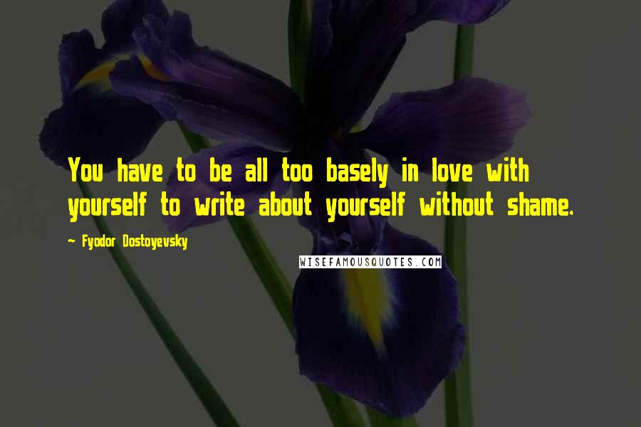 Fyodor Dostoyevsky quotes: You have to be all too basely in love with yourself to write about yourself without shame.