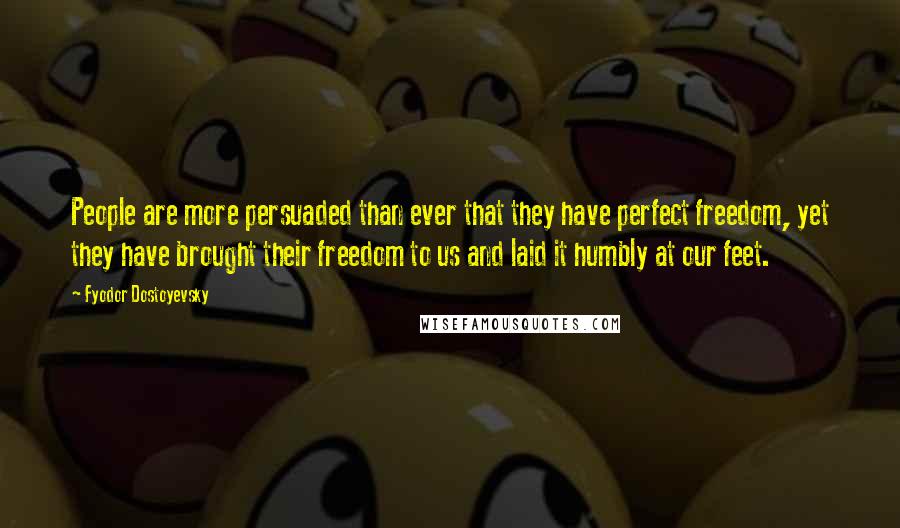 Fyodor Dostoyevsky quotes: People are more persuaded than ever that they have perfect freedom, yet they have brought their freedom to us and laid it humbly at our feet. Fyodor Dostoyevsky quotes: People are more persuaded than ever that they have perfect freedom, yet they have brought their freedom to us and laid it humbly at our feet.