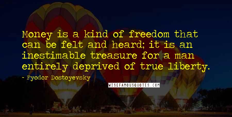 Fyodor Dostoyevsky quotes: Money is a kind of freedom that can be felt and heard; it is an inestimable treasure for a man entirely deprived of true liberty.