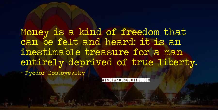 Fyodor Dostoyevsky quotes: Money is a kind of freedom that can be felt and heard; it is an inestimable treasure for a man entirely deprived of true liberty. Fyodor Dostoyevsky quotes: Money is a kind of freedom that can be felt and heard; it is an inestimable treasure for a man entirely deprived of true liberty.