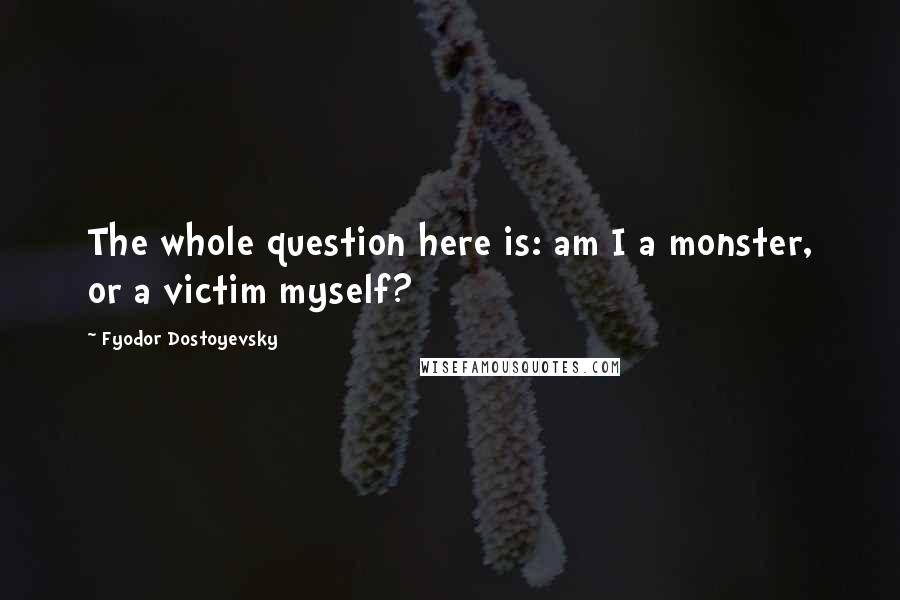 Fyodor Dostoyevsky quotes: The whole question here is: am I a monster, or a victim myself?