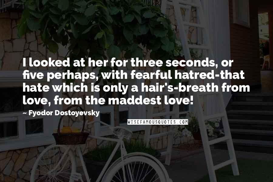 Fyodor Dostoyevsky quotes: I looked at her for three seconds, or five perhaps, with fearful hatred-that hate which is only a hair's-breath from love, from the maddest love!
