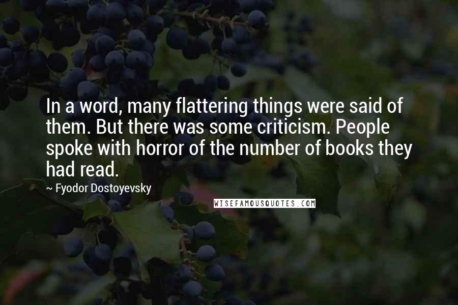 Fyodor Dostoyevsky quotes: In a word, many flattering things were said of them. But there was some criticism. People spoke with horror of the number of books they had read. Fyodor Dostoyevsky quotes: In a word, many flattering things were said of them. But there was some criticism. People spoke with horror of the number of books they had read.