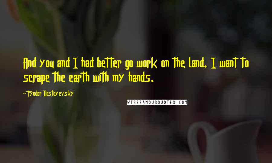 Fyodor Dostoyevsky quotes: And you and I had better go work on the land. I want to scrape the earth with my hands.