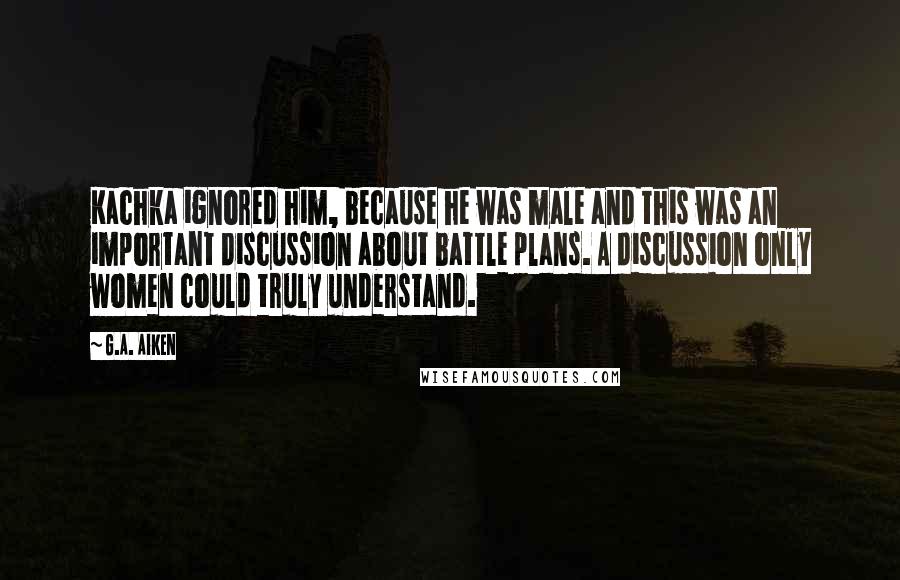 G.A. Aiken quotes: Kachka ignored him, because he was male and this was an important discussion about battle plans. A discussion only women could truly understand.