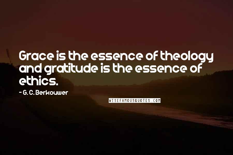 G. C. Berkouwer quotes: Grace is the essence of theology and gratitude is the essence of ethics.