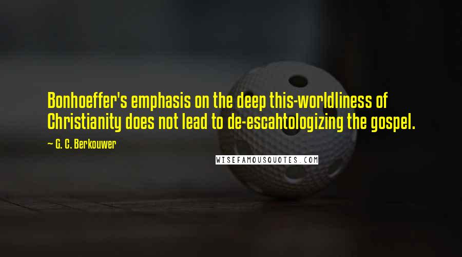 G. C. Berkouwer quotes: Bonhoeffer's emphasis on the deep this-worldliness of Christianity does not lead to de-escahtologizing the gospel.