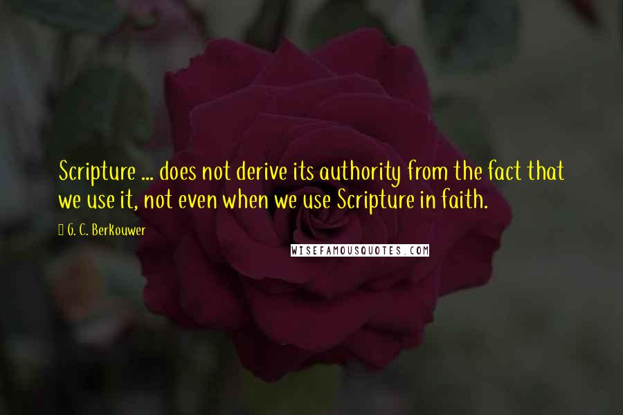 G. C. Berkouwer quotes: Scripture ... does not derive its authority from the fact that we use it, not even when we use Scripture in faith.