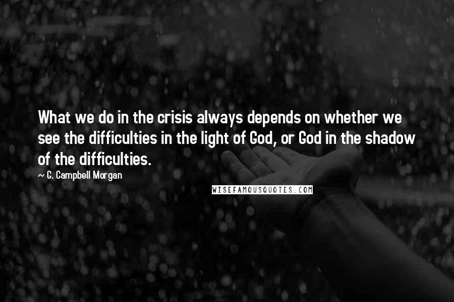 G. Campbell Morgan quotes: What we do in the crisis always depends on whether we see the difficulties in the light of God, or God in the shadow of the difficulties.