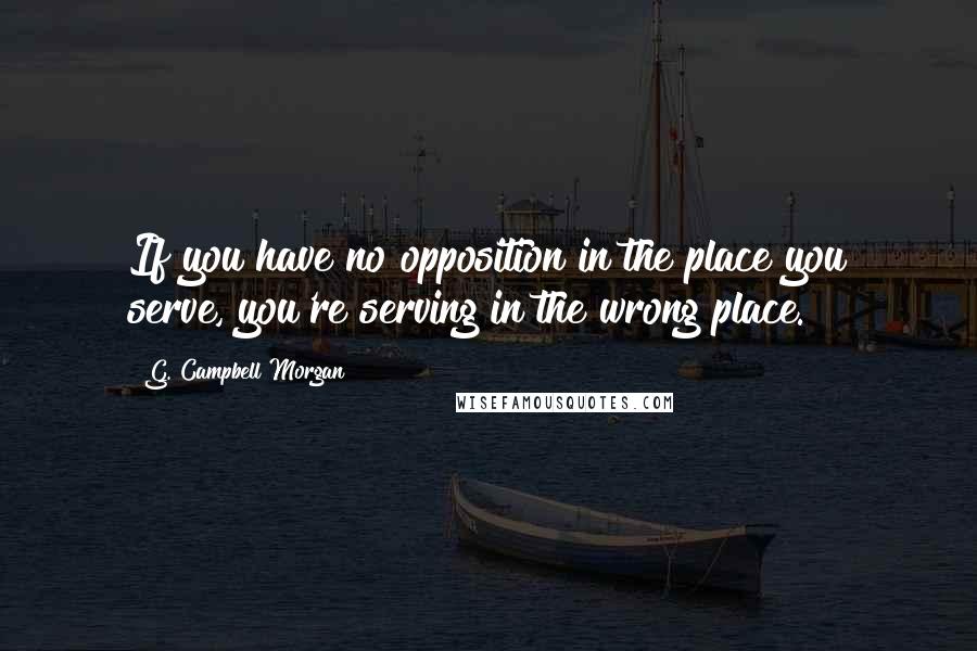 G. Campbell Morgan quotes: If you have no opposition in the place you serve, you're serving in the wrong place.