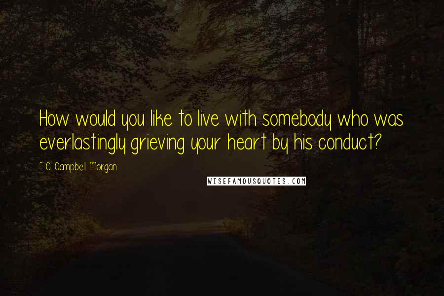 G. Campbell Morgan quotes: How would you like to live with somebody who was everlastingly grieving your heart by his conduct?