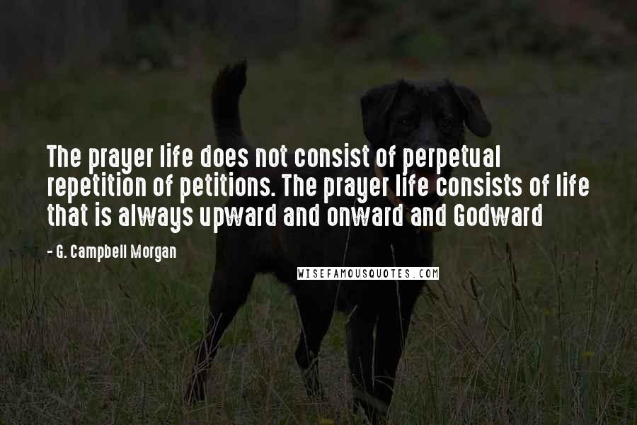 G. Campbell Morgan quotes: The prayer life does not consist of perpetual repetition of petitions. The prayer life consists of life that is always upward and onward and Godward
