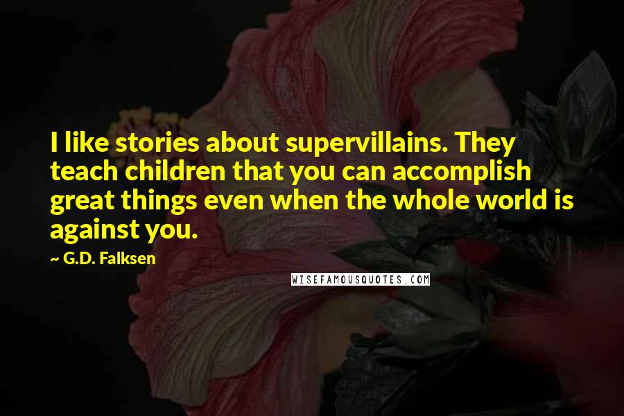 G.D. Falksen quotes: I like stories about supervillains. They teach children that you can accomplish great things even when the whole world is against you. G.D. Falksen quotes: I like stories about supervillains. They teach children that you can accomplish great things even when the whole world is against you.