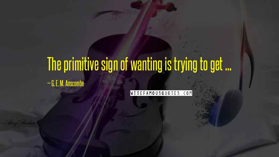 G. E. M. Anscombe quotes: The primitive sign of wanting is trying to get ...