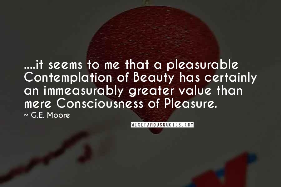 G.E. Moore quotes: ....it seems to me that a pleasurable Contemplation of Beauty has certainly an immeasurably greater value than mere Consciousness of Pleasure.