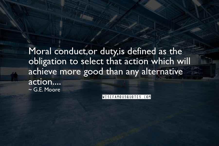 G.E. Moore quotes: Moral conduct,or duty,is defined as the obligation to select that action which will achieve more good than any alternative action....