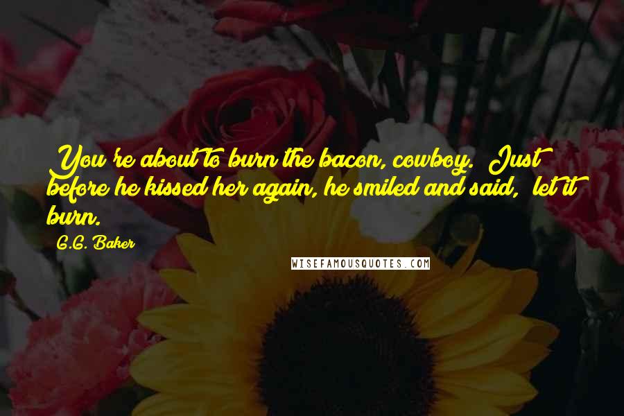 G.G. Baker quotes: You're about to burn the bacon, cowboy." Just before he kissed her again, he smiled and said, "let it burn. G.G. Baker quotes: You're about to burn the bacon, cowboy." Just before he kissed her again, he smiled and said, "let it burn.