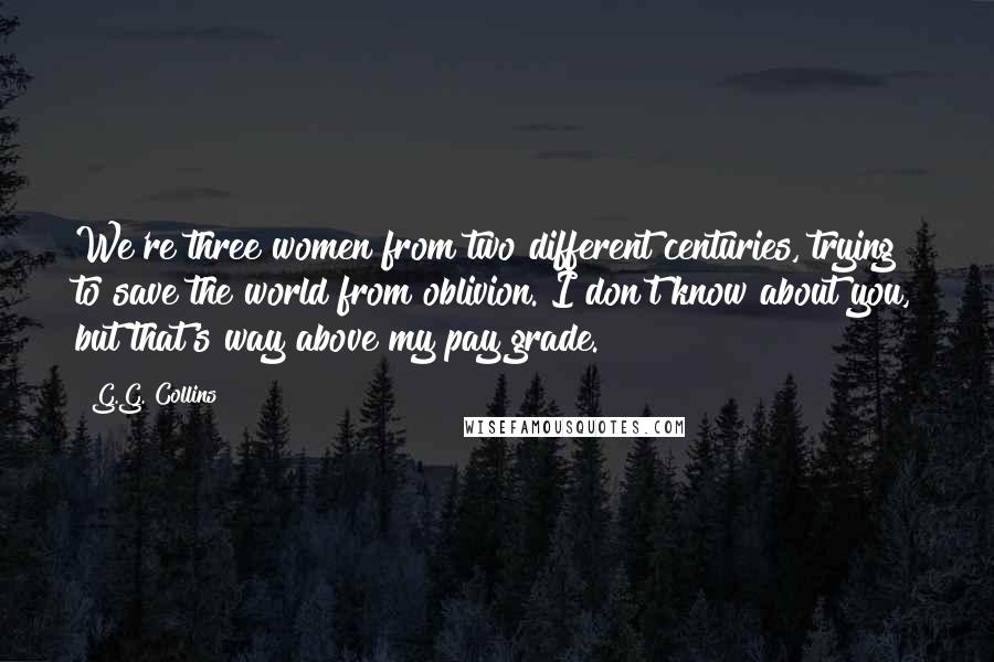 G.G. Collins quotes: We're three women from two different centuries, trying to save the world from oblivion. I don't know about you, but that's way above my pay grade.