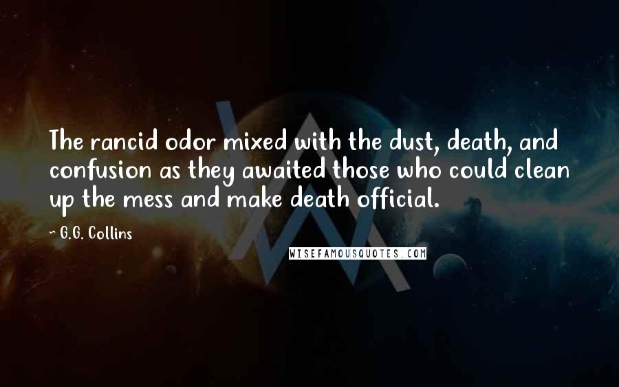 G.G. Collins quotes: The rancid odor mixed with the dust, death, and confusion as they awaited those who could clean up the mess and make death official. G.G. Collins quotes: The rancid odor mixed with the dust, death, and confusion as they awaited those who could clean up the mess and make death official.