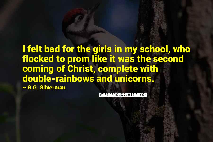 G.G. Silverman quotes: I felt bad for the girls in my school, who flocked to prom like it was the second coming of Christ, complete with double-rainbows and unicorns. G.G. Silverman quotes: I felt bad for the girls in my school, who flocked to prom like it was the second coming of Christ, complete with double-rainbows and unicorns.